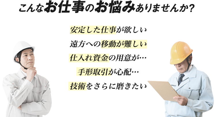 こんなお仕事のお悩みありませんか?「安定した仕事が欲しい」「遠方への移動が難しい」「仕入れ資金の用意が…」「手形取引が心配…」「技術をさらに磨きたい」
