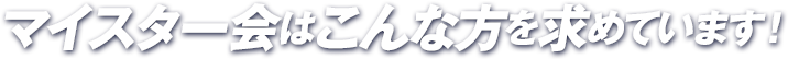 マイスター会はこんな方を求めています!
